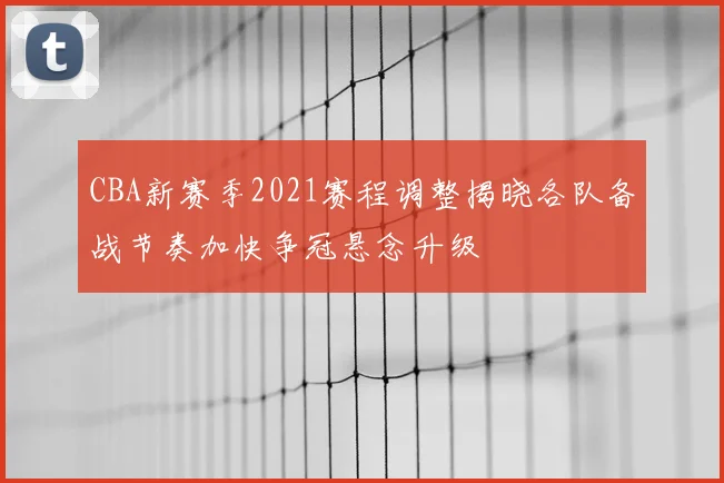 CBA新赛季2021赛程调整揭晓各队备战节奏加快争冠悬念升级