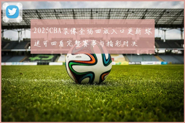 2025CBA录像全场回放入口更新 球迷可回看完整赛事与精彩对决