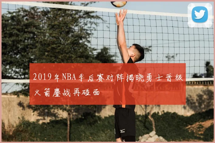2019年NBA季后赛对阵揭晓勇士晋级火箭鏖战再碰面