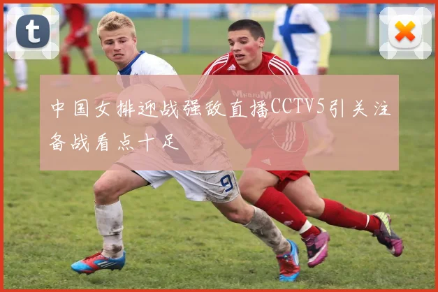 中国女排迎战强敌直播CCTV5引关注备战看点十足