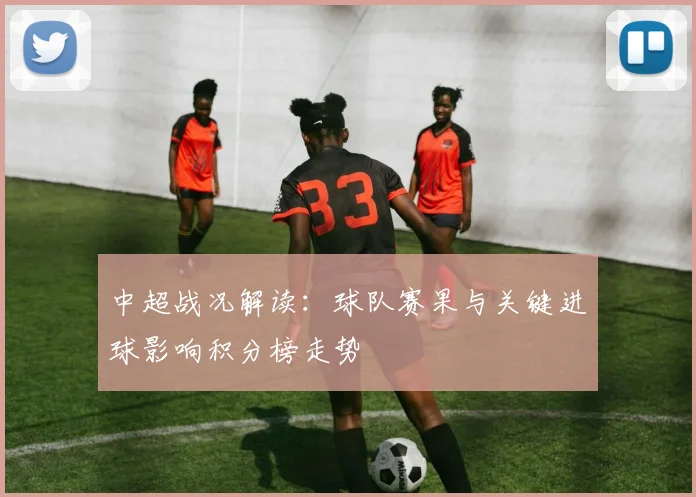 中超战况解读：球队赛果与关键进球影响积分榜走势