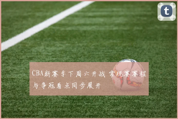 CBA新赛季下周六开战 常规赛赛程与争冠看点同步展开