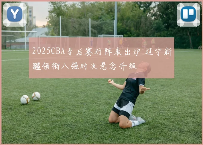 2025CBA季后赛对阵表出炉 辽宁新疆领衔八强对决悬念升级
