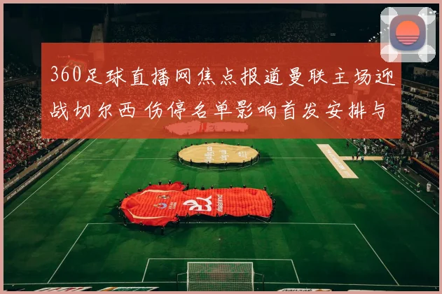 360足球直播网焦点报道曼联主场迎战切尔西 伤停名单影响首发安排与争四前景