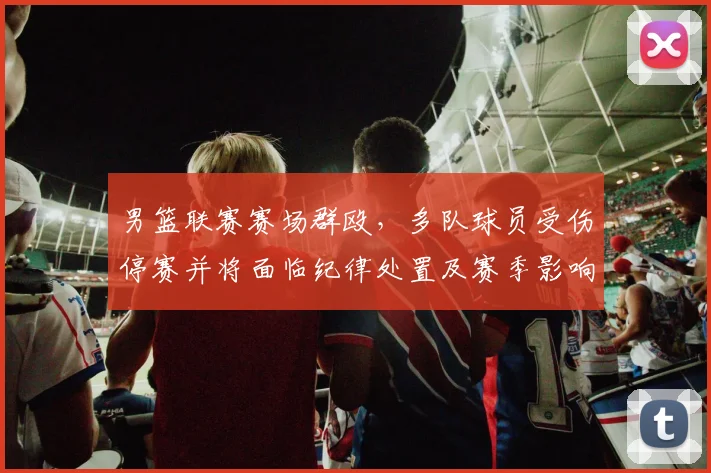 男篮联赛赛场群殴，多队球员受伤停赛并将面临纪律处置及赛季影响评估