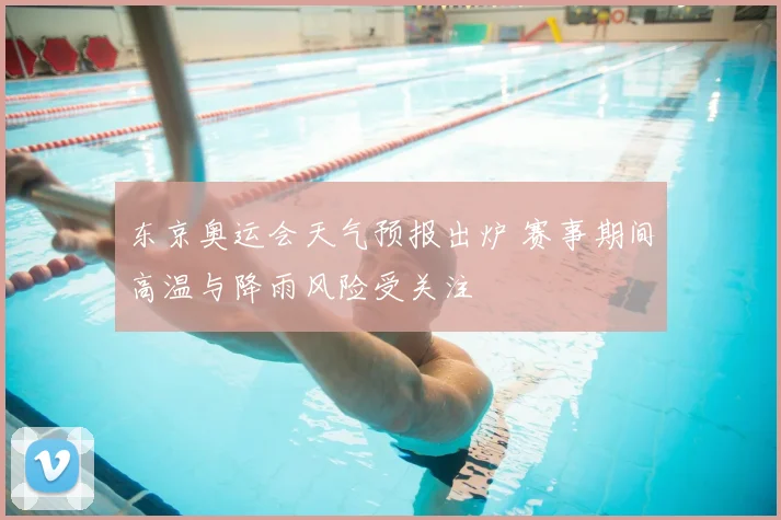 东京奥运会天气预报出炉 赛事期间高温与降雨风险受关注
