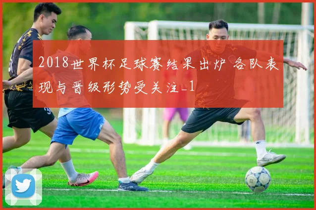 2018世界杯足球赛结果出炉 各队表现与晋级形势受关注_1